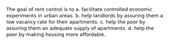 The goal of rent control is to a. facilitate controlled economic experiments in urban areas. b. help landlords by assuring them a low vacancy rate for their apartments. c. help the poor by assuring them an adequate supply of apartments. d. help the poor by making housing more affordable.