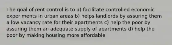 The goal of rent control is to a) facilitate controlled economic experiments in urban areas b) helps landlords by assuring them a low vacancy rate for their apartments c) help the poor by assuring them an adequate supply of apartments d) help the poor by making housing more affordable