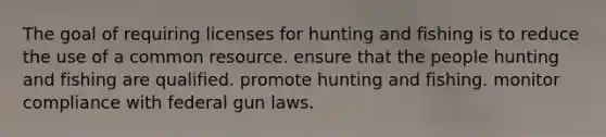 The goal of requiring licenses for hunting and fishing is to reduce the use of a common resource. ensure that the people hunting and fishing are qualified. promote hunting and fishing. monitor compliance with federal gun laws.