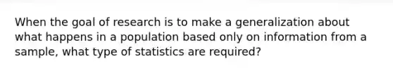 When the goal of research is to make a generalization about what happens in a population based only on information from a sample, what type of statistics are required?