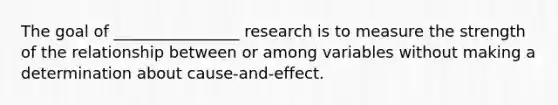 The goal of ________________ research is to measure the strength of the relationship between or among variables without making a determination about cause-and-effect.