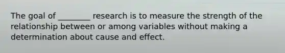 The goal of ________ research is to measure the strength of the relationship between or among variables without making a determination about cause and effect.