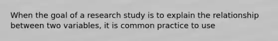 When the goal of a research study is to explain the relationship between two variables, it is common practice to use