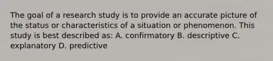 The goal of a research study is to provide an accurate picture of the status or characteristics of a situation or phenomenon. This study is best described as: A. confirmatory B. descriptive C. explanatory D. predictive