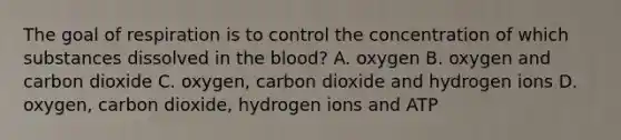 The goal of respiration is to control the concentration of which substances dissolved in the blood? A. oxygen B. oxygen and carbon dioxide C. oxygen, carbon dioxide and hydrogen ions D. oxygen, carbon dioxide, hydrogen ions and ATP