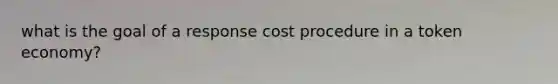 what is the goal of a response cost procedure in a token economy?