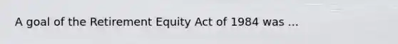 A goal of the Retirement Equity Act of 1984 was ...