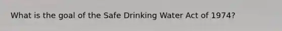 What is the goal of the Safe Drinking Water Act of 1974?