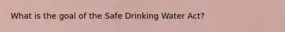 What is the goal of the Safe Drinking Water Act?