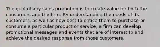 The goal of any sales promotion is to create value for both the consumers and the firm. By understanding the needs of its customers, as well as how best to entice them to purchase or consume a particular product or service, a firm can develop promotional messages and events that are of interest to and achieve the desired response from those customers.