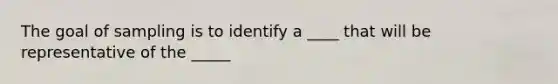 The goal of sampling is to identify a ____ that will be representative of the _____