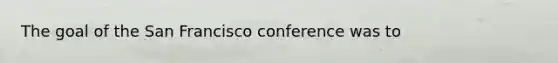 The goal of the San Francisco conference was to