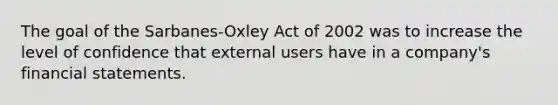 The goal of the Sarbanes-Oxley Act of 2002 was to increase the level of confidence that external users have in a company's financial statements.