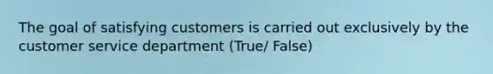 The goal of satisfying customers is carried out exclusively by the customer service department (True/ False)