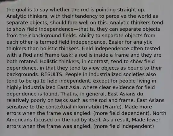 the goal is to say whether the rod is pointing straight up. Analytic thinkers, with their tendency to perceive the world as separate objects, should fare well on this. Analytic thinkers tend to show field independence—that is, they can separate objects from their background fields. Ability to separate objects from each other is termed field independence. Easier for analytic thinkers than holistic thinkers. Field independence often tested with a Rod and Frame task; a rod is inside a frame and they are both rotated. Holistic thinkers, in contrast, tend to show field dependence, in that they tend to view objects as bound to their backgrounds. RESULTS: People in industrialized societies also tend to be quite field independent, except for people living in highly industrialized East Asia, where clear evidence for field dependence is found. That is, in general, East Asians do relatively poorly on tasks such as the rod and frame. East Asians sensitive to the contextual information (Frame). Made more errors when the frame was angled. (more field dependent). North Americans focused on the rod by itself. As a result, Made fewer errors when the frame was angled. (more field independent)