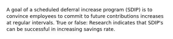 A goal of a scheduled deferral increase program (SDIP) is to convince employees to commit to future contributions increases at regular intervals. True or false: Research indicates that SDIP's can be successful in increasing savings rate.