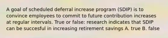 A goal of scheduled deferral increase program (SDIP) is to convince employees to commit to future contribution increases at regular intervals. True or false: research indicates that SDIP can be succesful in increasing retirement savings A. true B. false