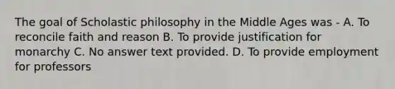 The goal of Scholastic philosophy in the Middle Ages was - A. To reconcile faith and reason B. To provide justification for monarchy C. No answer text provided. D. To provide employment for professors