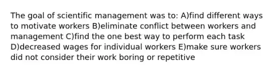 The goal of scientific management was to: A)find different ways to motivate workers B)eliminate conflict between workers and management C)find the one best way to perform each task D)decreased wages for individual workers E)make sure workers did not consider their work boring or repetitive