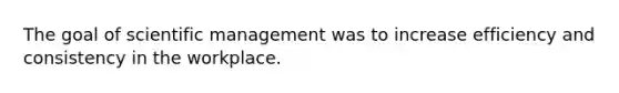 The goal of scientific management was to increase efficiency and consistency in the workplace.