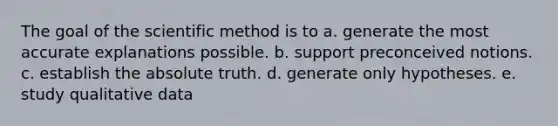 The goal of the scientific method is to a. generate the most accurate explanations possible. b. support preconceived notions. c. establish the absolute truth. d. generate only hypotheses. e. study qualitative data