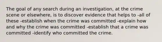 The goal of any search during an investigation, at the crime scene or elsewhere, is to discover evidence that helps to -all of these -establish when the crime was committed -explain how and why the crime was committed -establish that a crime was committed -identify who committed the crime.