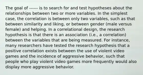 The goal of ------ is to search for and test hypotheses about the relationships between two or more variables. In the simplest case, the correlation is between only two variables, such as that between similarity and liking, or between gender (male versus female) and helping. In a correlational design, the research hypothesis is that there is an association (i.e., a correlation) between the variables that are being measured. For instance, many researchers have tested the research hypothesis that a positive correlation exists between the use of violent video games and the incidence of aggressive behavior, such that people who play violent video games more frequently would also display more aggressive behavior.