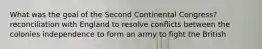 What was the goal of the Second Continental Congress? reconciliation with England to resolve conflicts between the colonies independence to form an army to fight the British