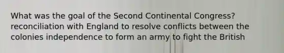 What was the goal of the Second Continental Congress? reconciliation with England to resolve conflicts between the colonies independence to form an army to fight the British