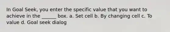 In Goal Seek, you enter the specific value that you want to achieve in the ______ box. a. Set cell b. By changing cell c. To value d. Goal seek dialog