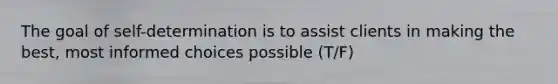 The goal of self-determination is to assist clients in making the best, most informed choices possible (T/F)