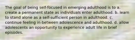 The goal of being self-focused in emerging adulthood is to a. create a permanent state as individuals enter adulthood. b. learn to stand alone as a self-sufficient person in adulthood. c. continue feeling in-between adolescence and adulthood. d. allow adolescents an opportunity to experience adult life in brief episodes.