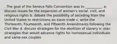 . The goal of the Seneca Falls Convention was to __________. a. discuss issues for the expansion of women's social, civil, and religious rights b. debate the possibility of seceding from the United States to restrictions on slave trade c. write the Thirteenth, Fourteenth, and Fifteenth Amendments following the Civil War d. discuss strategies for the abolition of slavery e. plan strategies that would advance rights for homosexual individuals and same-sex couples