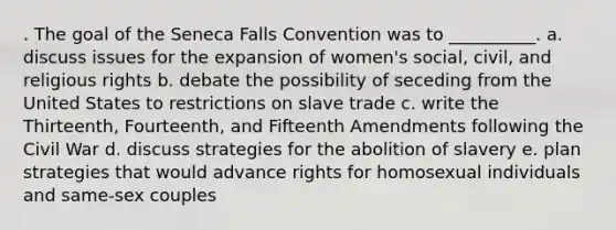 . The goal of the Seneca Falls Convention was to __________. a. discuss issues for the expansion of women's social, civil, and religious rights b. debate the possibility of seceding from the United States to restrictions on slave trade c. write the Thirteenth, Fourteenth, and Fifteenth Amendments following the Civil War d. discuss strategies for the abolition of slavery e. plan strategies that would advance rights for homosexual individuals and same-sex couples