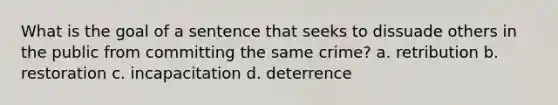 What is the goal of a sentence that seeks to dissuade others in the public from committing the same crime? a. retribution b. restoration c. incapacitation d. deterrence