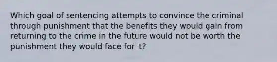 Which goal of sentencing attempts to convince the criminal through punishment that the benefits they would gain from returning to the crime in the future would not be worth the punishment they would face for it?