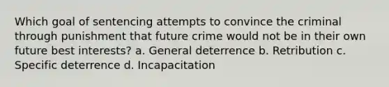 Which goal of sentencing attempts to convince the criminal through punishment that future crime would not be in their own future best interests? a. General deterrence b. Retribution c. Specific deterrence d. Incapacitation