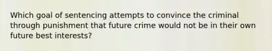 Which goal of sentencing attempts to convince the criminal through punishment that future crime would not be in their own future best interests?