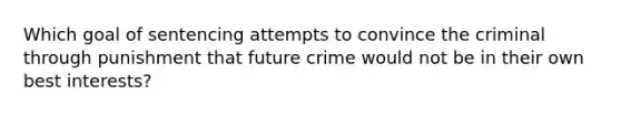 Which goal of sentencing attempts to convince the criminal through punishment that future crime would not be in their own best interests?