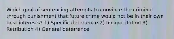 Which goal of sentencing attempts to convince the criminal through punishment that future crime would not be in their own best interests? 1) Specific deterrence 2) Incapacitation 3) Retribution 4) General deterrence