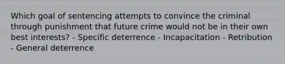 Which goal of sentencing attempts to convince the criminal through punishment that future crime would not be in their own best interests? - Specific deterrence - Incapacitation - Retribution - General deterrence