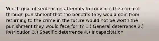 Which goal of sentencing attempts to convince the criminal through punishment that the benefits they would gain from returning to the crime in the future would not be worth the punishment they would face for it? 1.) General deterrence 2.) Retribution 3.) Specific deterrence 4.) Incapacitation