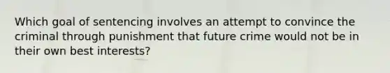 Which goal of sentencing involves an attempt to convince the criminal through punishment that future crime would not be in their own best interests?