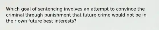 Which goal of sentencing involves an attempt to convince the criminal through punishment that future crime would not be in their own future best interests?