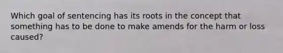 Which goal of sentencing has its roots in the concept that something has to be done to make amends for the harm or loss caused?