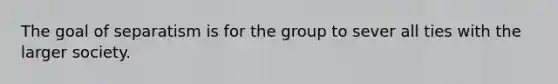 The goal of separatism is for the group to sever all ties with the larger society.