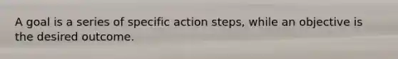 A goal is a series of specific action steps, while an objective is the desired outcome.