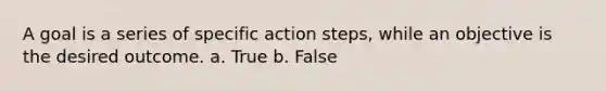 A goal is a series of specific action steps, while an objective is the desired outcome. a. True b. False