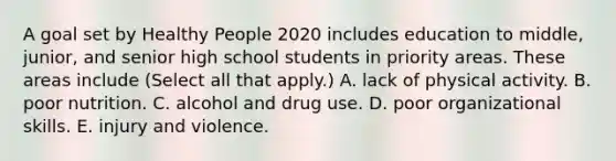 A goal set by Healthy People 2020 includes education to middle, junior, and senior high school students in priority areas. These areas include (Select all that apply.) A. lack of physical activity. B. poor nutrition. C. alcohol and drug use. D. poor organizational skills. E. injury and violence.