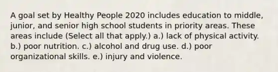 A goal set by Healthy People 2020 includes education to middle, junior, and senior high school students in priority areas. These areas include (Select all that apply.) a.) lack of physical activity. b.) poor nutrition. c.) alcohol and drug use. d.) poor organizational skills. e.) injury and violence.